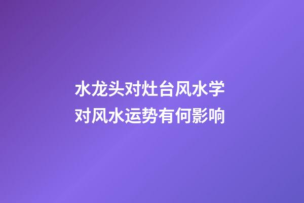 水龙头对灶台风水学 对风水运势有何影响
